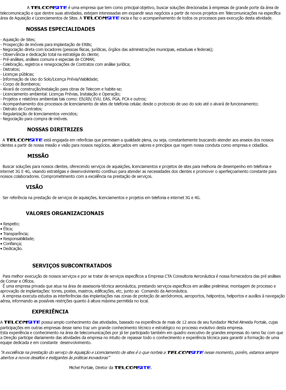 &nbsp;A TELCOMSITE é uma empresa que tem como principal objetivo, buscar soluções direcionadas à empresas de grande porte da área de telecomunicação e que dentre suas atividades, estejam interessadas em expandir seus negócios a partir de novos projetos em Telecomunicações na específica área de Aquisição e Licenciamentos de Sites. A TELCOMSITE inicia e faz o acompanhamento de todos os processos para execução desta atividade. NOSSAS ESPECIALIDADES - Aquisição de Sites;
- Prospecção de imóveis para implantação de ERBs;
- Negociação direta com locadores (pessoas físicas, jurídicas, órgãos das administrações municipais, estaduais e federais);
- Observância e dedicação total na estratégia do cliente;
- Pré-análises, análises comuns e especiais de COMAR;
- Celebração, registros e renegociações de Contratos com análise jurídica;
- Distratos;
- Licenças públicas;
- Informação de Uso do Solo/Licença Prévia/Viabilidade;
- Corpo de Bombeiros;
- Alvará de construção/instalação para obras de Telecom e habite-se;
- Licenciamento ambiental: Licenças Prévias, Instalação e Operação;
- Projetos e relatórios ambientais tais como: EIV,RIV, EVU, EAS, PGA, PCA e outros;
- Acompanhamento dos processos de licenciamento de sites de telefonia celular, desde o protocolo de uso do solo até o alvará de funcionamento;
- Distrato de Contratos;
- Regularização de licenciamentos vencidos;
- Negociação para compra de imóveis. NOSSAS DIRETRIZES A TELCOMSITE está engajada em referêcias que permeiam a qualidade plena, ou seja, constantemente buscando atender aos anseios dos nossos clientes a partir de nossa missão e visão para nossos negócios, alicerçados em valores e princípios que regem nossa conduta como empresa e cidadãos. MISSÃO Buscar soluções para nossos clientes, oferecendo serviços de aquisições, licenciamentos e projetos de sites para melhoria de desempenho em telefonia e internet 3G E 4G, visando estratégias e desenvolvimento contínuo para atender as necessidades dos clientes e promover o aperfeiçoamento constante para nossos colaboradores. Comprometimento com a excelência na prestação de serviços. VISÃO Ser referência na prestação de serviços de aquisições, licenciamentos e projetos em telefonia e internet 3G e 4G. VALORES ORGANIZACIONAIS • Respeito;
• Ética;
• Transparência;
• Responsabilidade;
• Confiança;
• Dedicação. SERVIÇOS SUBCONTRATADOS Para melhor execução de nossos serviços e por se tratar de serviços específicos a Empresa CTA Consultoria Aeronáutica é nossa fornecedora das pré análises de Comar e Ofícios. É uma empresa privada que atua na área de assessoria-técnica aeronáutica, prestando serviços específicos em análise preliminar, montagem de processo e aprovação de implantações: torres, postes, mastros, edificações, etc, junto ao Comando da Aeronáutica. A empresa executa estudos as interferências das implantações nas zonas de proteção de aeródromos, aeroportos, helipontos, heliportos e auxílios à navegação aérea, informando as possíveis restrições quanto à altura máxima permitida no local. EXPERIÊNCIA A TELCOMSITE possui amplo conhecimento das atividades, baseado na experiência de mais de 12 anos de seu fundador Michel Almeida Portale, cujas participações em outras empresas desse ramo traz um grande conhecimento técnico e estratégico no processo evolutivo desta empresa.
Esta experiência e conhecimento na área de telecomunicações por já ter participado também em quadro executivo de grandes empresas do ramo faz com que a Direção participe diariamente das atividades da empresa no intuito de repassar todo o conhecimento e experiência técnica para garantir a formação de uma equipe dedicada e em constante desenvolvimento. “A excelência na prestação do serviço de Aquisição e Licenciamento de sites é o que norteia a TELCOMSITE nesse momento, porém, estamos sempre abertos a novos desafios e instigantes às práticas inovadoras” Michel Portale, Diretor da TELCOMSITE. 
